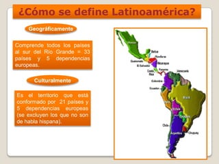 ¿Cómo se define Latinoamérica?
Geográficamente
Comprende todos los países
al sur del Río Grande = 33
países y 5 dependencias
europeas.
Culturalmente
Es el territorio que está
conformado por 21 países y
5 dependencias europeas
(se excluyen los que no son
de habla hispana).
 