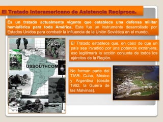 El Tratado Interamericano de Asistencia Recíproca.
No forman parte del
TIAR: Cuba, México
y Argentina (desde
1982, la Guerra de
las Malvinas).
Es un tratado actualmente vigente que establece una defensa militar
hemisférica para toda América. Este fue un instrumento desarrollado por
Estados Unidos para combatir la influencia de la Unión Soviética en el mundo.
El Tratado establece que, en caso de que un
país sea invadido por una potencia extranjera,
eso legitimará la acción conjunta de todos los
ejércitos de la Región.
 
