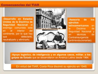 Consecuencias del TIAR
En virtud del TIAR, Costa Rica disolvió su ejército en 1948.
-Desarrollo en Estados
Unidos de la Doctrina de
Seguridad Nacional: el
enemigo comunista está
en el interior del
continente, por lo que hay
que detectarlo,
neutralizarlo y eliminarlo.
-Asesoría de los
ejércitos
latinoamericanos en
la Doctrina de
Seguridad Nacional y
en técnicas de
Contrainsurgencia
(antirrevolucionarias).
-Apoyo logístico, de inteligencia y en algunos casos, militar, a los
golpes de Estado que se desarrollaron en América Latina desde 1964.
 