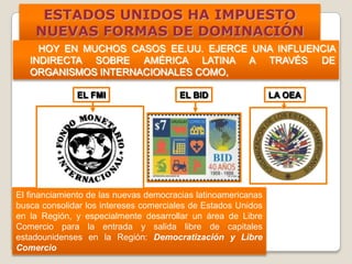ESTADOS UNIDOS HA IMPUESTO
NUEVAS FORMAS DE DOMINACIÓN
HOY EN MUCHOS CASOS EE.UU. EJERCE UNA INFLUENCIA
INDIRECTA SOBRE AMÉRICA LATINA A TRAVÉS DE
ORGANISMOS INTERNACIONALES COMO,
El financiamiento de las nuevas democracias latinoamericanas
busca consolidar los intereses comerciales de Estados Unidos
en la Región, y especialmente desarrollar un área de Libre
Comercio para la entrada y salida libre de capitales
estadounidenses en la Región: Democratización y Libre
Comercio
EL FMI EL BID LA OEA
 