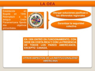 LA OEA
Establecida en
Bogotá en 1948.
Reemplazó a la
antigua Unión
Panamericana fijando
dos objetivos
primordiales.
Otorgar soluciones pacíficas a
los diferendos regionales
Garantizar la seguridad
colectiva
EN 1956 ENTRÓ EN FUNCIONAMIENTO, CON
SEDE EN COSTA RICA Y CON LA PRESENCIA
DE TODOS LOS PAÍSES AMERICANOS,
EXCEPTO CANADÁ.
OTROS ASPECTOS DE LA INSTITUCIONALIDAD
AMERICANA
 