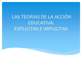 LAS TEORIAS DE LA ACCIÓN 
EDUCATIVA: 
EXPLICITAS E IMPLICITAS 
 