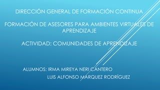 DIRECCIÓN GENERAL DE FORMACIÓN CONTINUA
FORMACIÓN DE ASESORES PARA AMBIENTES VIRTUALES DE
APRENDIZAJE
ACTIVIDAD: COMUNIDADES DE APRENDIZAJE
ALUMNOS: IRMA MIREYA NERI CANTERO
LUIS ALFONSO MARQUEZ RODRÍGUEZ
 