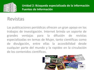 Unidad 2: Búsqueda especializada de la información
Fuentes de Información
Revistas
Las publicaciones periódicas ofrecen un gran apoyo en los
trabajos de investigación. Internet brinda un soporte de
grandes ventajas para la difusión de revistas
especializadas en temas de Mujer, tanto científicas como
de divulgación, entre ellas la accesibilidad desde
cualquier parte del mundo y la rapidez en la circulación
de los contenidos científicos.
 