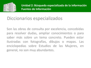 Unidad 2: Búsqueda especializada de la información
Fuentes de Información
Diccionarios especializados
Son las obras de consulta por excelencia, concebidas
para resolver dudas, ampliar conocimientos o para
saber más sobre un tema concreto. Pueden estar
ilustradas con fotografías, dibujos o mapas. Las
enciclopedias sobre Estudios de las Mujeres, en
general, no son muy abundantes.
 