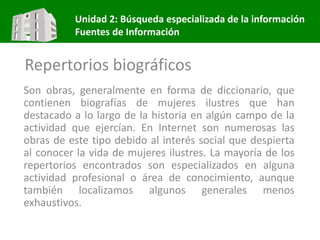 Unidad 2: Búsqueda especializada de la información
Fuentes de Información
Repertorios biográficos
Son obras, generalmente en forma de diccionario, que
contienen biografías de mujeres ilustres que han
destacado a lo largo de la historia en algún campo de la
actividad que ejercían. En Internet son numerosas las
obras de este tipo debido al interés social que despierta
al conocer la vida de mujeres ilustres. La mayoría de los
repertorios encontrados son especializados en alguna
actividad profesional o área de conocimiento, aunque
también localizamos algunos generales menos
exhaustivos.
 