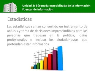 Unidad 2: Búsqueda especializada de la información
Fuentes de Información
Estadísticas
Las estadísticas se han convertido en instrumento de
análisis y toma de decisiones imprescindibles para las
personas que trabajan en la política, los/as
profesionales e incluso los ciudadanos/as que
pretendan estar informados
 
