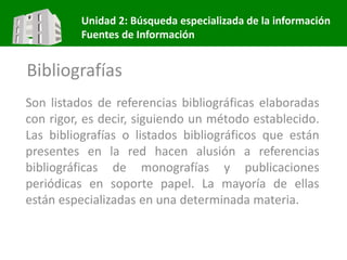 Unidad 2: Búsqueda especializada de la información
Fuentes de Información
Bibliografías
Son listados de referencias bibliográficas elaboradas
con rigor, es decir, siguiendo un método establecido.
Las bibliografías o listados bibliográficos que están
presentes en la red hacen alusión a referencias
bibliográficas de monografías y publicaciones
periódicas en soporte papel. La mayoría de ellas
están especializadas en una determinada materia.
 
