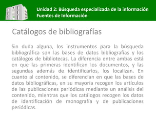 Unidad 2: Búsqueda especializada de la información
Fuentes de Información
Catálogos de bibliografías
Sin duda alguna, los instrumentos para la búsqueda
bibliográfica son las bases de datos bibliografías y los
catálogos de bibliotecas. La diferencia entre ambas está
en que las primeras identifican los documentos, y las
segundas además de identificarlos, los localizan. En
cuanto al contenido, se diferencian en que las bases de
datos bibliográficas, en su mayoría recogen los artículos
de las publicaciones periódicas mediante un análisis del
contenido, mientras que los catálogos recogen los datos
de identificación de monografía y de publicaciones
periódicas.
 