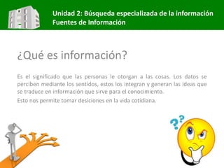 Unidad 2: Búsqueda especializada de la información
Fuentes de Información
¿Qué es información?
Es el significado que las personas le otorgan a las cosas. Los datos se
perciben mediante los sentidos, estos los integran y generan las ideas que
se traduce en información que sirve para el conocimiento.
Esto nos permite tomar desiciones en la vida cotidiana.
 