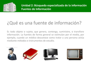 Unidad 2: Búsqueda especializada de la información
Fuentes de Información
¿Qué es una fuente de información?
Es todo objeto o sujeto, que genera, contenga, suministre, o transfiere
información. La fuentes de forma general se estimulan por el medio, por
ejemplo, cuando un médico desconoce como tratar a una persona actúa
mediante métodos e instrumentos de estudio.
 