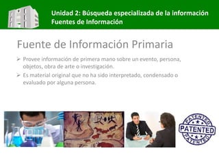 Unidad 2: Búsqueda especializada de la información
Fuentes de Información
Fuente de Información Primaria
 Provee información de primera mano sobre un evento, persona,
objetos, obra de arte o investigación.
 Es material original que no ha sido interpretado, condensado o
evaluado por alguna persona.
 