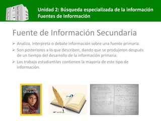 Unidad 2: Búsqueda especializada de la información
Fuentes de Información
Fuente de Información Secundaria
 Analiza, interpreta o debate información sobre una fuente primaria.
 Son posteriores a lo que describen, dando que se produjeron después
de un tiempo del desarrollo de la información primaria.
 Los trabajo estudiantiles contienen la mayoría de este tipo de
información.
 