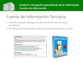 Unidad 2: Búsqueda especializada de la información
Fuentes de Información
Fuente de Información Terciaria
 Enumero, recopila, cataloga, fuentes de información primaria y
secundarias.
 Se utilizan para buscar datos o tener una idea general sobre un tema.
 