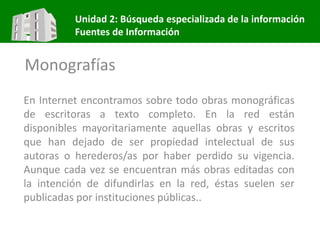 Unidad 2: Búsqueda especializada de la información
Fuentes de Información
Monografías
En Internet encontramos sobre todo obras monográficas
de escritoras a texto completo. En la red están
disponibles mayoritariamente aquellas obras y escritos
que han dejado de ser propiedad intelectual de sus
autoras o herederos/as por haber perdido su vigencia.
Aunque cada vez se encuentran más obras editadas con
la intención de difundirlas en la red, éstas suelen ser
publicadas por instituciones públicas..
 