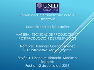 Universidad Interamericana Para el
Desarrollo
Licenciatura en Educación
MATERIA: TÉCNICAS DE PRODUCCIÓN Y
POSTPRODUCCIÓN DE MULTIMEDIOS
Nombre: Florencio García Jiménez
5º Cuatrimestre: Mayo- Agosto
Sesión 4. Diseño Multimedia. Medios y
Soportes
Fecha: 12 de Junio del 2015
 