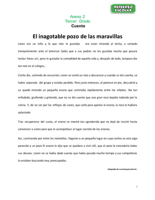 7
Anexo 2
Tercer Grado
Cuento
El inagotable pozo de las maravillas
Loren era un niño y lo que más le gustaba era estar mirando al techo, o sentado
tranquilamente ante el televisor. Sabía que a sus padres no les gustaba mucho que pasara
tantas horas así, pero le gustaba la comodidad de aquella vida y, después de todo, tampoco iba
tan mal en el colegio...
Cierto día, saliendo de excursión, Loren se sentó un rato a descansar y cuando se dio cuenta, se
había separado del grupo y estaba perdido. Pero justo entonces, al ponerse en pie, descubrió y
se quedó mirando un pequeño enano que caminaba rápidamente entre los árboles. Iba tan
enfadado, gruñendo y gritando, que no se dio cuenta que una gran roca bajaba rodando por la
colina. Y, de no ser por los reflejos de Loren, que saltó para apartar al enano, la roca lo hubiera
aplastado.
Tras recuperarse del susto, el enano se mostró tan agradecido que no dejó de insistir hasta
convencer a Loren para que le acompañase al lugar secreto de los enanos.
Así, caminando por entre las montañas, llegaron a un pequeño lugar en cuyo centro se veía algo
parecido a un pozo El enano le dijo que se quedara a vivir allí, que el pozo le concedería todos
sus deseos. Loren no se había dado cuenta que había pasado mucho tiempo y sus compañeros
lo estaban buscando muy preocupados.
Adaptado de cuentosparadormir.
 
