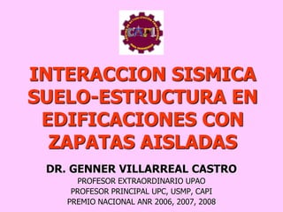INTERACCION SISMICA
SUELO-ESTRUCTURA EN
EDIFICACIONES CON
ZAPATAS AISLADAS
DR. GENNER VILLARREAL CASTRO
PROFESOR EXTRAORDINARIO UPAO
PROFESOR PRINCIPAL UPC, USMP, CAPI
PREMIO NACIONAL ANR 2006, 2007, 2008
 