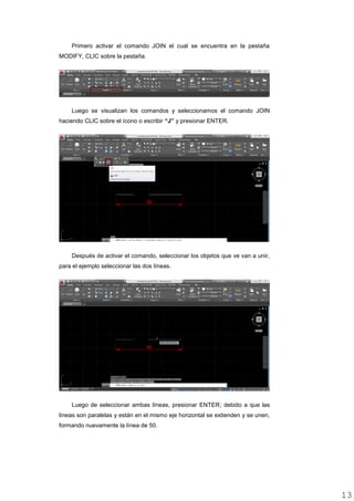Primero activar el comando JOIN el cual se encuentra en la pestaña
MODIFY, CLIC sobre la pestaña.
Luego se visualizan los comandos y seleccionamos el comando JOIN
haciendo CLIC sobre el ícono o escribir “J” y presionar ENTER.
Después de activar el comando, seleccionar los objetos que ve van a unir,
para el ejemplo seleccionar las dos líneas.
Luego de seleccionar ambas líneas, presionar ENTER; debido a que las
líneas son paralelas y están en el mismo eje horizontal se extienden y se unen,
formando nuevamente la línea de 50.
1313
 