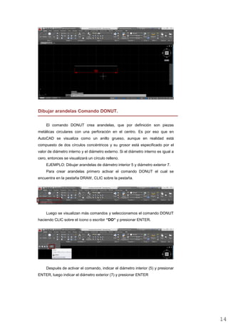 Dibujar arandelas Comando DONUT.
El comando DONUT crea arandelas, que por definición son piezas
metálicas circulares con una perforación en el centro. Es por eso que en
AutoCAD se visualiza como un anillo grueso, aunque en realidad está
compuesto de dos círculos concéntricos y su grosor está especificado por el
valor de diámetro interno y el diámetro externo. Si el diámetro interno es igual a
cero, entonces se visualizará un círculo relleno.
EJEMPLO: Dibujar arandelas de diámetro interior 5 y diámetro exterior 7.
Para crear arandelas primero activar el comando DONUT el cual se
encuentra en la pestaña DRAW, CLIC sobre la pestaña.
Luego se visualizan más comandos y seleccionamos el comando DONUT
haciendo CLIC sobre el ícono o escribir “DO” y presionar ENTER.
Después de activar el comando, indicar el diámetro interior (5) y presionar
ENTER, luego indicar el diámetro exterior (7) y presionar ENTER
1414
 