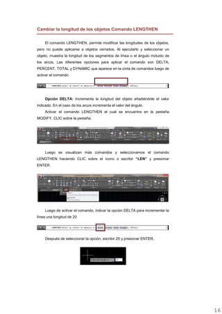 Cambiar la longitud de los objetos Comando LENGTHEN
El comando LENGTHEN, permite modificar las longitudes de los objetos,
pero no puede aplicarse a objetos cerrados. Al ejecutarlo y seleccionar un
objeto, muestra la longitud de los segmentos de línea o el ángulo incluido de
los arcos. Las diferentes opciones para aplicar el comando son DELTA,
PERCENT, TOTAL y DYNAMIC que aparece en la cinta de comandos luego de
activar el comando.
Opción DELTA: Incrementa la longitud del objeto añadiéndole el valor
indicado. En el caso de los arcos incrementa el valor del ángulo.
Activar el comando LENGTHEN el cual se encuentra en la pestaña
MODIFY, CLIC sobre la pestaña.
Luego se visualizan más comandos y seleccionamos el comando
LENGTHEN haciendo CLIC sobre el ícono o escribir “LEN” y presionar
ENTER.
Luego de activar el comando, indicar la opción DELTA para incrementar la
línea una longitud de 20
Después de seleccionar la opción, escribir 20 y presionar ENTER.
1616
 