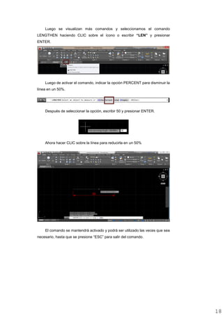 Luego se visualizan más comandos y seleccionamos el comando
LENGTHEN haciendo CLIC sobre el ícono o escribir “LEN” y presionar
ENTER.
Luego de activar el comando, indicar la opción PERCENT para disminuir la
línea en un 50%.
Después de seleccionar la opción, escribir 50 y presionar ENTER.
Ahora hacer CLIC sobre la línea para reducirla en un 50%
El comando se mantendrá activado y podrá ser utilizado las veces que sea
necesario, hasta que se presione “ESC” para salir del comando.
1818
 