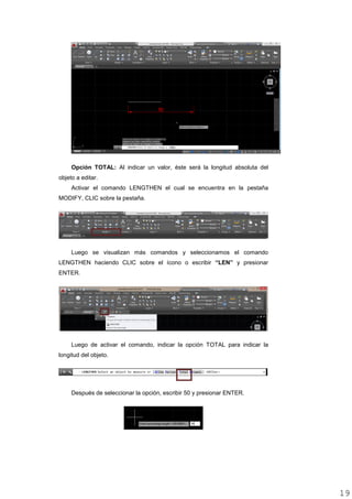 Opción TOTAL: Al indicar un valor, éste será la longitud absoluta del
objeto a editar.
Activar el comando LENGTHEN el cual se encuentra en la pestaña
MODIFY, CLIC sobre la pestaña.
Luego se visualizan más comandos y seleccionamos el comando
LENGTHEN haciendo CLIC sobre el ícono o escribir “LEN” y presionar
ENTER.
Luego de activar el comando, indicar la opción TOTAL para indicar la
longitud del objeto.
Después de seleccionar la opción, escribir 50 y presionar ENTER.
1919
 