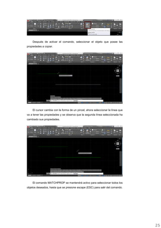 Después de activar el comando, seleccionar el objeto que posee las
propiedades a copiar.
El cursor cambia con la forma de un pincel, ahora seleccionar la línea que
va a tener las propiedades y se observa que la segunda línea seleccionada ha
cambiado sus propiedades.
El comando MATCHPROP se mantendrá activo para seleccionar todos los
objetos deseados, hasta que se presione escape (ESC) para salir del comando.
2525
 