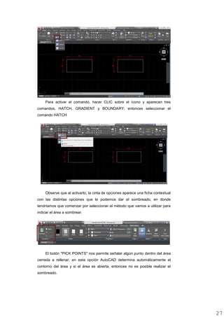 Para activar el comando, hacer CLIC sobre el ícono y aparecen tres
comandos, HATCH, GRADIENT y BOUNDARY; entonces seleccionar el
comando HATCH
Observe que al activarlo, la cinta de opciones aparece una ficha contextual
con las distintas opciones que le podemos dar al sombreado, en donde
tendríamos que comenzar por seleccionar el método que vamos a utilizar para
indicar el área a sombrear.
El botón "PICK POINTS" nos permite señalar algún punto dentro del área
cerrada a rellenar; en esta opción AutoCAD determina automáticamente el
contorno del área y si el área es abierta, entonces no es posible realizar el
sombreado.
2727
 