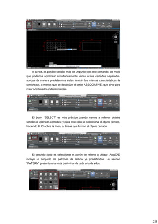 A su vez, es posible señalar más de un punto con este comando, de modo
que podamos sombrear simultáneamente varias áreas cerradas separadas,
aunque de manera predetermina éstas tendrán las mismas características de
sombreado, a menos que se desactive el botón ASSOCIATIVE, que sirve para
crear sombreados independientes
El botón “SELECT” es más práctico cuando vamos a rellenar objetos
simples o polilíneas cerradas; y para este caso se selecciona el objeto cerrado,
haciendo CLIC sobre la línea, o, líneas que forman el objeto cerrado
El segundo paso es seleccionar el patrón de relleno a utilizar. AutoCAD
incluye un conjunto de patrones de relleno ya predefinidos. La sección
“PATERN”, presenta una vista preliminar de cada uno de ellos.
2828
 