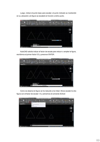 Luego, indicar el punto base para escalar; el punto indicado se mantendrá
en su ubicación y la figura se escalará en función a dicho punto.
AutoCAD solicita indicar el factor de escala para reducir o ampliar la figura,
escribimos el primer factor 0.5 y presionar ENTER.
Como se observa la figura se ha reducido a la mitad. Ahora escalar la otra
figura con el factor de escala 1.5 y activamos el comando SCALE
0303
 