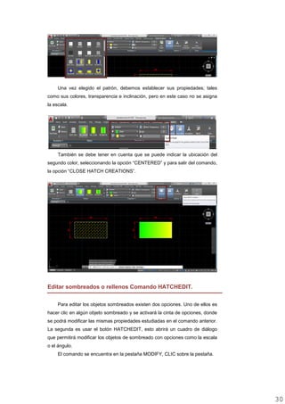 Una vez elegido el patrón, debemos establecer sus propiedades; tales
como sus colores, transparencia e inclinación, pero en este caso no se asigna
la escala.
También se debe tener en cuenta que se puede indicar la ubicación del
segundo color, seleccionando la opción “CENTERED” y para salir del comando,
la opción “CLOSE HATCH CREATIONS”.
Editar sombreados o rellenos Comando HATCHEDIT.
Para editar los objetos sombreados existen dos opciones. Uno de ellos es
hacer clic en algún objeto sombreado y se activará la cinta de opciones, donde
se podrá modificar las mismas propiedades estudiadas en el comando anterior.
La segunda es usar el botón HATCHEDIT, esto abrirá un cuadro de diálogo
que permitirá modificar los objetos de sombreado con opciones como la escala
o el ángulo.
El comando se encuentra en la pestaña MODIFY, CLIC sobre la pestaña.
3030
 