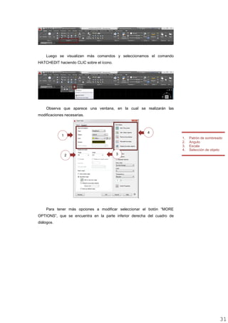 Luego se visualizan más comandos y seleccionamos el comando
HATCHEDIT haciendo CLIC sobre el ícono.
Observa que aparece una ventana, en la cual se realizarán las
modificaciones necesarias.
Para tener más opciones a modificar seleccionar el botón “MORE
OPTIONS”, que se encuentra en la parte inferior derecha del cuadro de
diálogos.
1. Patrón de sombreado
2. Angulo
3. Escala
4. Selección de objeto
2
4
1
3
3131
 