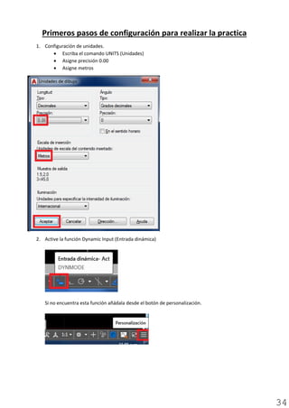 Primeros pasos de configuración para realizar la practica
1. Configuración de unidades.
• Escriba el comando UNITS (Unidades)
• Asigne precisión 0.00
• Asigne metros
2. Active la función Dynamic Input (Entrada dinámica)
Si no encuentra esta función añádala desde el botón de personalización.
34
 
