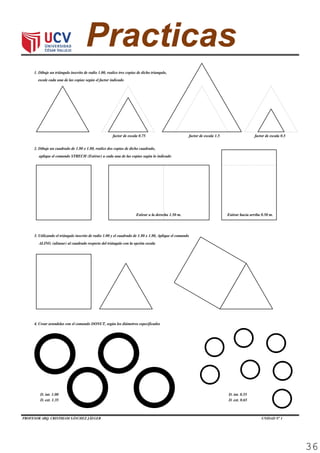 PROFESOR ARQ. CRISTHIAM SÁNCHEZ JÄEGER UNIDAD N° 1 Página 13
COMPUTACIÓN I
1. Dibuje un triángulo inscrito de radio 1.00, realice tres copias de dicho triangulo,
Practica Calificada 04
escale cada una de las copias según el factor indicado (3p)
factor de escala 1.5 factor de escala 0.5factor de escala 0.75
2. Dibuje un cuadrado de 1.80 x 1.80, realice dos copias de dicho cuadrado,
aplique el comando STRECH (Estirar) a cada una de las copias según lo indicado (3p)
Estirar a la derecha 1.50 m. Estirar hacia arriba 0.50 m.
3. Utilizando el triángulo inscrito de radio 1.00 y el cuadrado de 1.80 x 1.80, Aplique el comando
ALING (alinear) al cuadrado respecto del triángulo con la opción escala (3p)
4. Crear arandelas con el comando DONUT, según los diámetros especificados (3p)
D. int. 1.00
D. ext. 1.35
D. int. 0.55
D. ext. 0.65
36
 