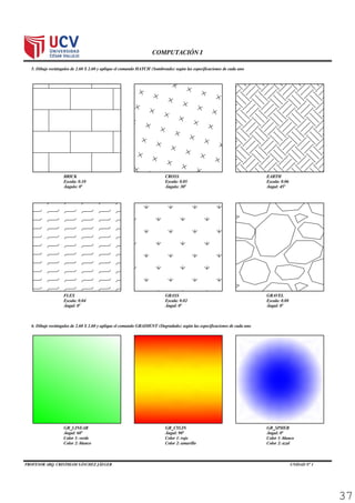 PROFESOR ARQ. CRISTHIAM SÁNCHEZ JÄEGER UNIDAD N° 1 Página 14
COMPUTACIÓN I
5. Dibuje rectángulos de 2.60 X 2.60 y aplique el comando HATCH (Sombreado) según las especificaciones de cada uno (4p)
6. Dibuje rectángulos de 2.60 X 2.60 y aplique el comando GRADIENT (Degradado) según las especificaciones de cada uno (4p)
BRICK
Escala: 0.10
Ángulo: 0°
CROSS
Escala: 0.05
Ángulo: 30°
EARTH
Escala: 0.06
Ángul: 45°
GRAVEL
Escala: 0.08
Ángul: 0°
GRASS
Escala: 0.02
Ángul: 0°
FLEX
Escala: 0.04
Ángul: 0°
GR_LINEAR
Ángul: 60°
Color 1: verde
Color 2: blanco
GR_CYLIN
Ángul: 90°
Color 1: rojo
Color 2: amarillo
GR_SPHER
Ángul: 0°
Color 1: blanco
Color 2: azul
37
 