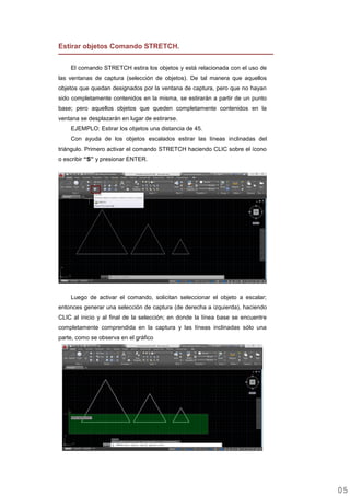 Estirar objetos Comando STRETCH.
El comando STRETCH estira los objetos y está relacionada con el uso de
las ventanas de captura (selección de objetos). De tal manera que aquellos
objetos que quedan designados por la ventana de captura, pero que no hayan
sido completamente contenidos en la misma, se estirarán a partir de un punto
base; pero aquellos objetos que queden completamente contenidos en la
ventana se desplazarán en lugar de estirarse.
EJEMPLO: Estirar los objetos una distancia de 45.
Con ayuda de los objetos escalados estirar las líneas inclinadas del
triángulo. Primero activar el comando STRETCH haciendo CLIC sobre el ícono
o escribir “S” y presionar ENTER.
Luego de activar el comando, solicitan seleccionar el objeto a escalar;
entonces generar una selección de captura (de derecha a izquierda), haciendo
CLIC al inicio y al final de la selección; en donde la línea base se encuentre
completamente comprendida en la captura y las líneas inclinadas sólo una
parte, como se observa en el gráfico
0505
 