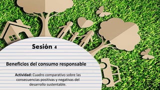 Sesión 4
Beneficios del consumo responsable
Actividad: Cuadro comparativo sobre las
consecuencias positivas y negativas del
desarrollo sustentable.
 