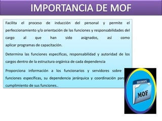 Facilita el proceso de inducción del personal y permite el
perfeccionamiento y/o orientación de las funciones y responsabilidades del
cargo al que han sido asignados, así como
aplicar programas de capacitación.
Determina las funciones especificas, responsabilidad y autoridad de los
cargos dentro de la estructura orgánica de cada dependencia
Proporciona información a los funcionarios y servidores sobre sus
funciones específicas, su dependencia jerárquica y coordinación para el
cumplimiento de sus funciones..
 
