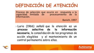 DEFINICIÓN DE ATENCIÓN
Proceso de selección que ocurre en respuesta a la
capacidad limitada de procesamiento de la
información.
Banich, 1997
Luria (1966) señaló
proceso selectivo
que la atención es un
de la información
necesaria, la consolidación de los programas de
de un
acción elegibles y el mantenimiento
control permanente sobre ellos.
 