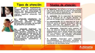 Tipos de atención:
La atención involuntaria:
Depende de los estímulos del
medio, sin que intervenga la
disposición preparatoria que
captan nuestra atención sin
quererlo.
La atención voluntaria: Se
basa en las motivaciones,
queremos atender a algo
porque nos interesa, no porque
se presenta un estimulo.
La atención habitual: los
hábitos del individuo que le
hace prestar atención a los
estímulos que forman parte de
sus costumbres; el mecánico
se fija en los sonidos de los
coches. Esta es una atención
prácticamente automática e
inconsciente.
Niveles de atención:
• A. Selectiva: Se refiere a la fuerza o calidad
con que se selecciona un objeto determinado
como centro de la atención sin ser distraído
por otros estímulos distractores.
• A. sostenida: Es la capacidad de mantener
fija la atención en un objeto durante un
período de tiempo largo, resistiendo la fatiga.
• La concentración: Es la capacidad de fijar la
atención sobre un objeto, actividad o idea de
forma selectiva sin permitir que en el
pensamiento entren elementos ajenos a ella.
• A. Alternante: Capacidad para cambiar el
foco de atención desde un estímulo a otro,
desplazándolo entre varias tareas que exigen
distinta respuesta cognitiva, pero ejerciendo
un control sobre las distintas actividades
atencionales que se estén realizando.
• A. dividida: Capacidad para responder
simultáneamente a diferentes estímulos y
tareas, o a demandas diferentes durante la
realización de una misma tarea.
 