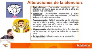 Alteraciones de la atención:
• Distraibilidad: Fluctuación constante de la
atención ,el sujeto pasa de un objeto a otro sin
quedar fijo en ninguno.
• Aprosexia: Distraibilidad pronunciada y suele
presentarse en estados confusionales , estado de
estupor o trastornos mentales.
• Pseudoprosexia: Déficit aparente de la atención
que se produce al estar concentrada y focalizada
en otros aspectos diferentes a los que debe
constituir el foco de la atención.
• Hiperprosexia: Cambio continuo de la focalización
de la atención, el sujeto se salta de un tema a
otro.
• Fatigabilidad: Rápido cansancio de la atención.
 