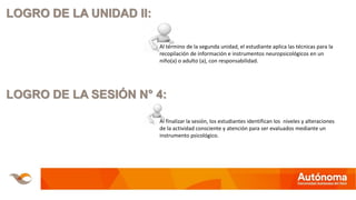 LOGRO DE LA UNIDAD II:
Al término de la segunda unidad, el estudiante aplica las técnicas para la
recopilación de información e instrumentos neuropsicológicos en un
niño(a) o adulto (a), con responsabilidad.
LOGRO DE LA SESIÓN N° 4:
Al finalizar la sesión, los estudiantes identifican los niveles y alteraciones
de la actividad consciente y atención para ser evaluados mediante un
instrumento psicológico.
 