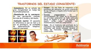 TRASTORNOS DEL ESTADO CONSCIENTE:
-Somnolencia: Es un estado de
gran fatigabilidad en todas las
facultades psíquicas.
-Obnubilación de la conciencia:
Es una percepción confusa,
borrosa de sí mismo y del medio,
-Confusión mental: El paciente
no diferencia lo que es real y lo
que es patológico, se acompaña
de desorientación temporal,
espacial y personal.
• Estupor : Es una falta de respuesta a los
estímulos del ambiente, no existe alteración
de los reflejos y ninguna enfermedad que lo
justifique,
• Estados crepusculares: Es un
estrechamiento del campo de la conciencia.
La actividad consciente se halla enfocada
sobre un objeto o un par de objetos, el
sujeto actúa como autómata con
incoherencias y falta de comprensión.
• Coma : Es el trastorno más profundo de la
conciencia, hay ausencia de respuestas a los
estímulos, aún siendo intensos, durante el
coma, las funciones vegetativas están
conservadas.
 