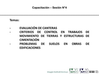 Temas:
- EVALUACIÓN DE CANTERAS
- CRITERIOS DE CONTROL EN TRABAJOS DE
MOVIMIENTO DE TIERRAS Y ESTRUCTURAS DE
CIMENTACIÓN
- PROBLEMAS DE SUELOS EN OBRAS DE
EDIFICACIONES
Capacitación – Sesión N°4
 