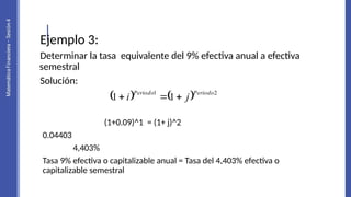 Ejemplo 3:
Determinar la tasa equivalente del 9% efectiva anual a efectiva
semestral
Solución:
(1+0.09)^1 = (1+ j)^2
0.04403
4,403%
Tasa 9% efectiva o capitalizable anual = Tasa del 4,403% efectiva o
capitalizable semestral
    2
1
1
1
Periodo
Periodo
j
i 


 