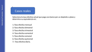 Selecciona la tasa efectiva actual que paga una banco por un depósito a plazo y
determina su equivalencia en:
1.-Tasa efectiva mensual
2.-Tasa efectiva bimestral
3.-Tasa efectiva trimestral
4- Tasa efectiva semestral
5.-Tasa efectiva semanal
6.-Tasa efectiva quincenal
7.- Tasa efectiva diaria.
Casos reales
 