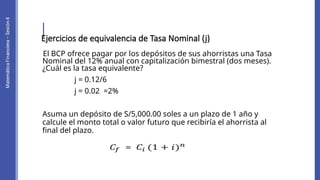 El BCP ofrece pagar por los depósitos de sus ahorristas una Tasa
Nominal del 12% anual con capitalización bimestral (dos meses).
¿Cuál es la tasa equivalente?
j = 0.12/6
j = 0.02 =2%
Asuma un depósito de S/5,000.00 soles a un plazo de 1 año y
calcule el monto total o valor futuro que recibiría el ahorrista al
final del plazo.
Ejercicios de equivalencia de Tasa Nominal (j)
 