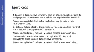 Ejercicios
1. Calcule la tasa efectiva semestral para un ahorro en la Caja Piura, la
cual paga una tasa nominal anual del 8% con capitalización mensual.
Asuma una capital de 5mil soles y calcule el monto total o valor
futuro en un 1 año
2.- Calcular la tasa efectiva trimestral equivalente a una tasa nominal
anual del 24% con capitalización semestral.
Asuma un capital de 8 mil soles y calcule el valor futuro en 1 año.
3.-Calcular la tasa nominal anual con capitalización mensual
equivalente a una tasa del 12% efectiva semestral.
Asuma un capital de 5 mil soles y calcule el valor futuro en 1 año.
 