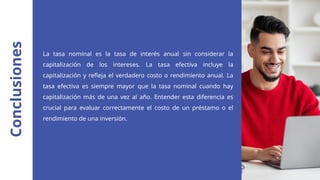 Conclusiones
La tasa nominal es la tasa de interés anual sin considerar la
capitalización de los intereses. La tasa efectiva incluye la
capitalización y refleja el verdadero costo o rendimiento anual. La
tasa efectiva es siempre mayor que la tasa nominal cuando hay
capitalización más de una vez al año. Entender esta diferencia es
crucial para evaluar correctamente el costo de un préstamo o el
rendimiento de una inversión.
 